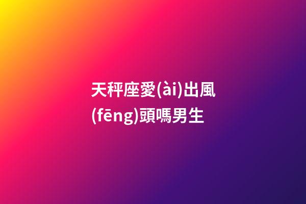 天秤座愛(ài)出風(fēng)頭嗎男生-第1張-星座運(yùn)勢(shì)-玄機(jī)派