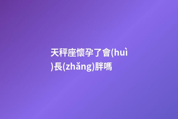 天秤座懷孕了會(huì)長(zhǎng)胖嗎-第1張-星座運(yùn)勢(shì)-玄機(jī)派