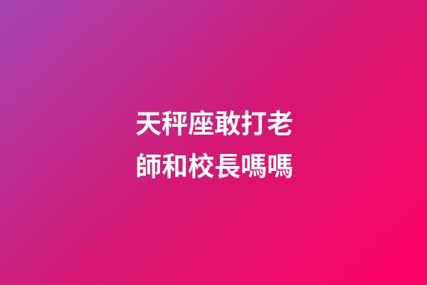 天秤座敢打老師和校長嗎嗎