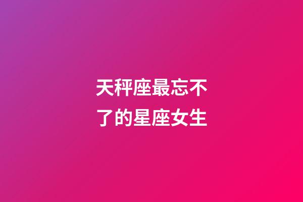 天秤座最忘不了的星座女生-第1張-星座運勢-玄機派