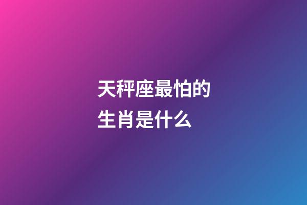 天秤座最怕的生肖是什么-第1張-星座運勢-玄機派