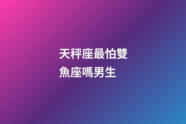 天秤座最怕雙魚座嗎男生-第1張-星座運勢-玄機派