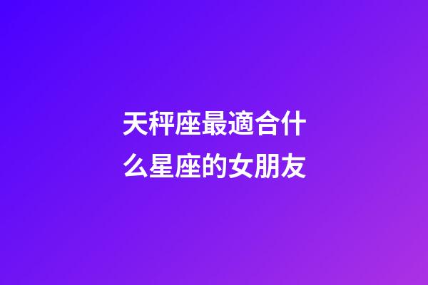 天秤座最適合什么星座的女朋友-第1張-星座運勢-玄機派