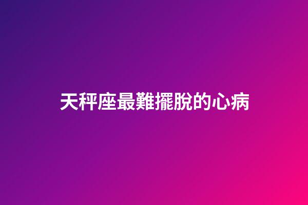 天秤座最難擺脫的心病