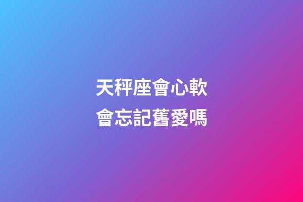 天秤座會心軟會忘記舊愛嗎-第1張-星座運勢-玄機派