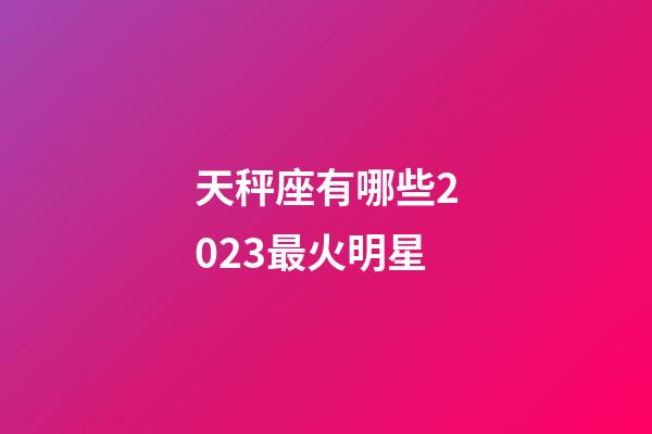 天秤座有哪些2023最火明星