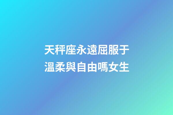 天秤座永遠屈服于溫柔與自由嗎女生-第1張-星座運勢-玄機派