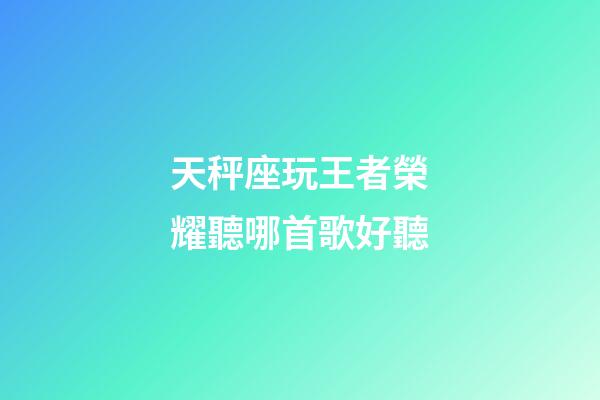 天秤座玩王者榮耀聽哪首歌好聽