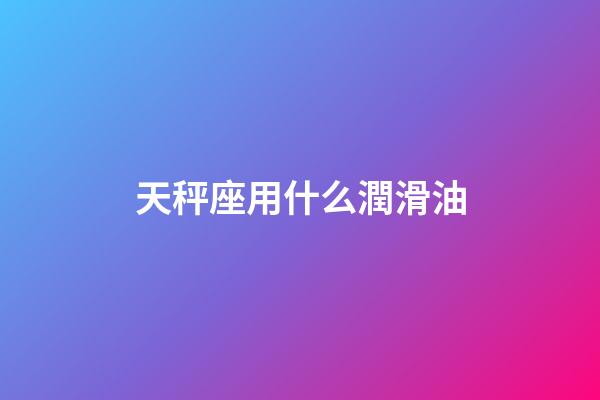 天秤座用什么潤滑油-第1張-星座運勢-玄機派