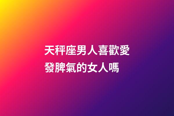 天秤座男人喜歡愛發脾氣的女人嗎-第1張-星座運勢-玄機派