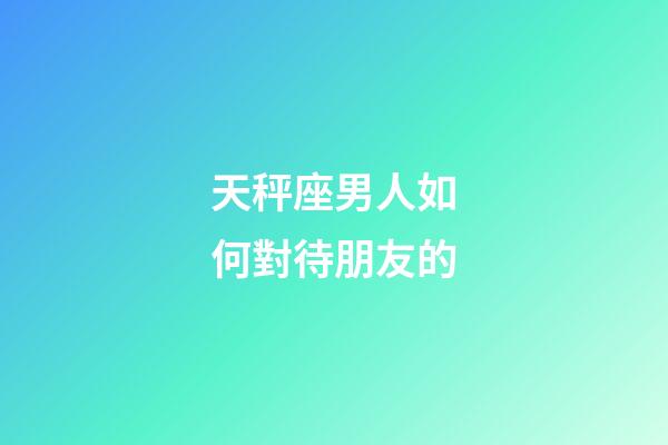 天秤座男人如何對待朋友的-第1張-星座運勢-玄機派