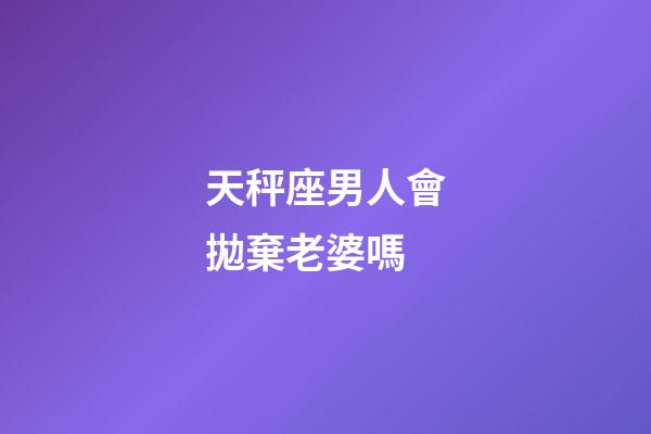 天秤座男人會拋棄老婆嗎-第1張-星座運勢-玄機派