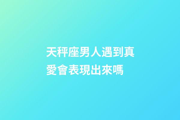 天秤座男人遇到真愛會表現出來嗎-第1張-星座運勢-玄機派