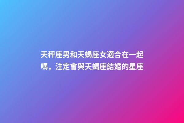 天秤座男和天蝎座女適合在一起嗎，注定會與天蝎座結婚的星座-第1張-觀點-玄機派