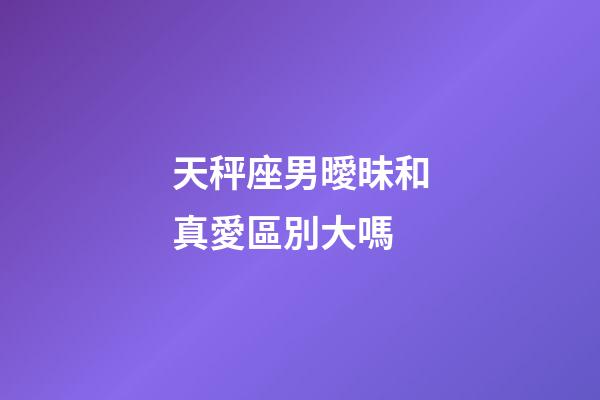 天秤座男曖昧和真愛區別大嗎-第1張-星座運勢-玄機派