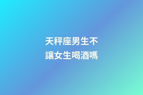 天秤座男生不讓女生喝酒嗎-第1張-星座運勢-玄機派