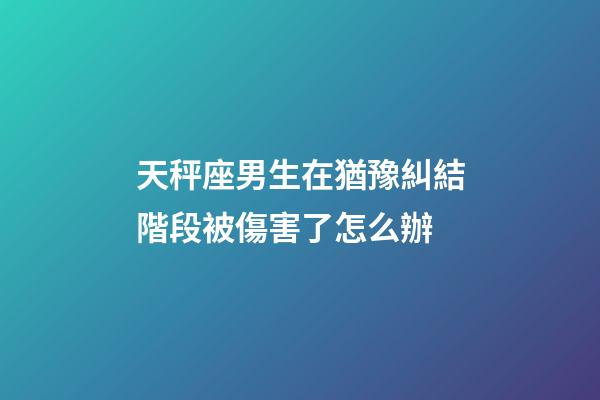 天秤座男生在猶豫糾結階段被傷害了怎么辦-第1張-星座運勢-玄機派
