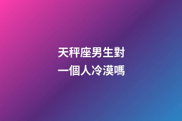 天秤座男生對一個人冷漠嗎-第1張-星座運勢-玄機派
