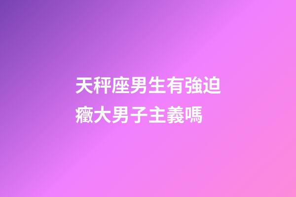 天秤座男生有強迫癥大男子主義嗎-第1張-星座運勢-玄機派