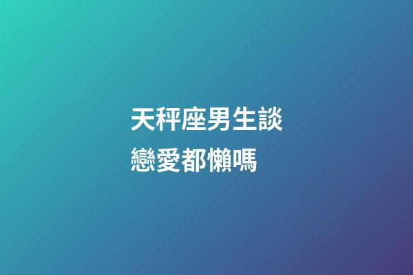 天秤座男生談戀愛都懶嗎-第1張-星座運(yùn)勢-玄機(jī)派