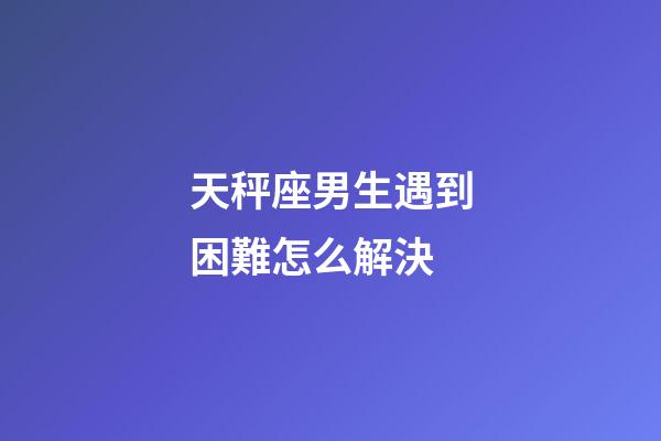 天秤座男生遇到困難怎么解決-第1張-星座運勢-玄機派