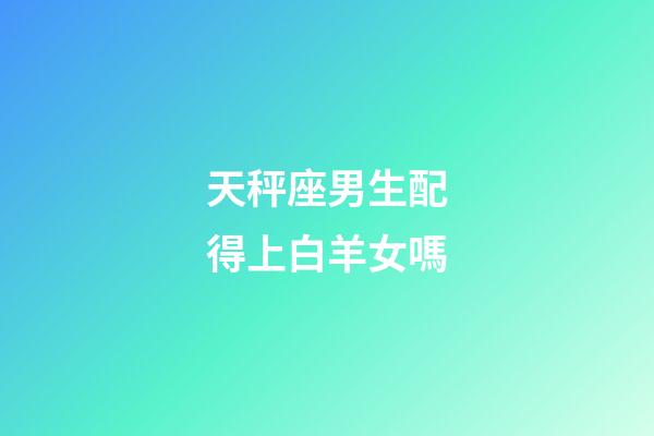 天秤座男生配得上白羊女嗎-第1張-星座運勢-玄機派