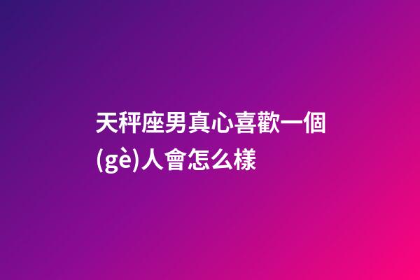 天秤座男真心喜歡一個(gè)人會怎么樣-第1張-星座運(yùn)勢-玄機(jī)派