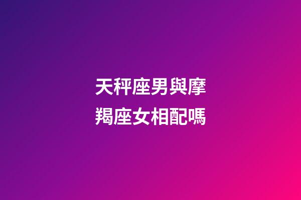 天秤座男與摩羯座女相配嗎-第1張-星座運勢-玄機派