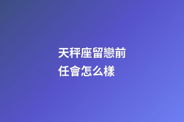 天秤座留戀前任會怎么樣-第1張-星座運勢-玄機派