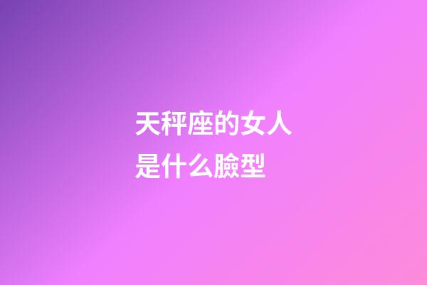 天秤座的女人是什么臉型-第1張-星座運勢-玄機派