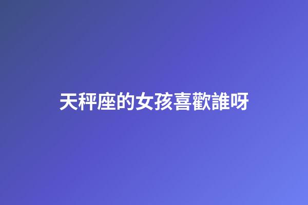 天秤座的女孩喜歡誰呀
