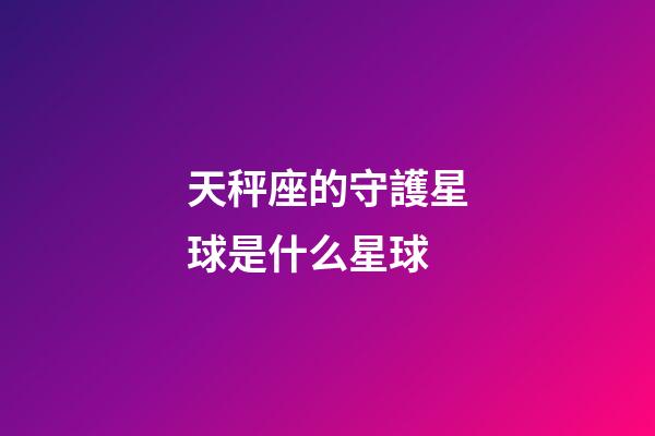 天秤座的守護星球是什么星球-第1張-星座運勢-玄機派