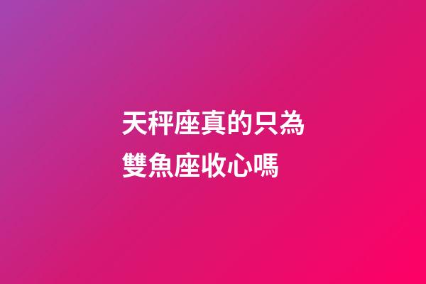 天秤座真的只為雙魚座收心嗎-第1張-星座運勢-玄機派