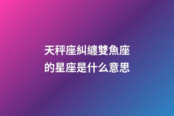 天秤座糾纏雙魚座的星座是什么意思-第1張-星座運勢-玄機派