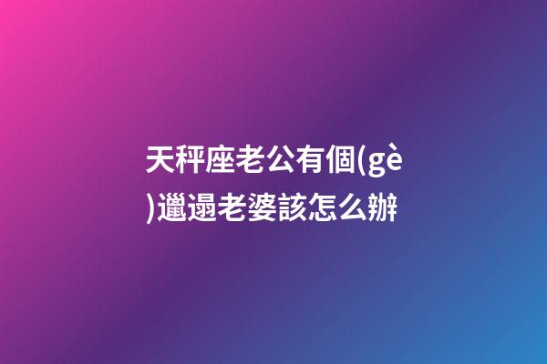天秤座老公有個(gè)邋遢老婆該怎么辦-第1張-星座運(yùn)勢(shì)-玄機(jī)派