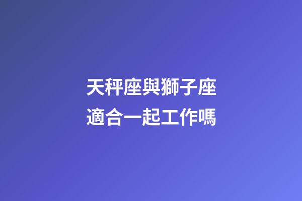 天秤座與獅子座適合一起工作嗎-第1張-星座運勢-玄機派