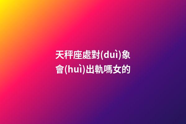天秤座處對(duì)象會(huì)出軌嗎女的-第1張-星座運(yùn)勢(shì)-玄機(jī)派