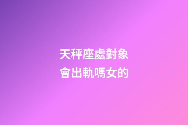 天秤座處對象會出軌嗎女的-第1張-星座運勢-玄機派