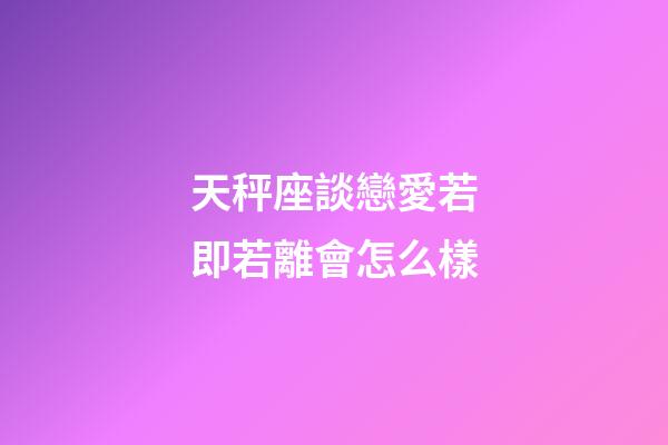 天秤座談戀愛若即若離會怎么樣