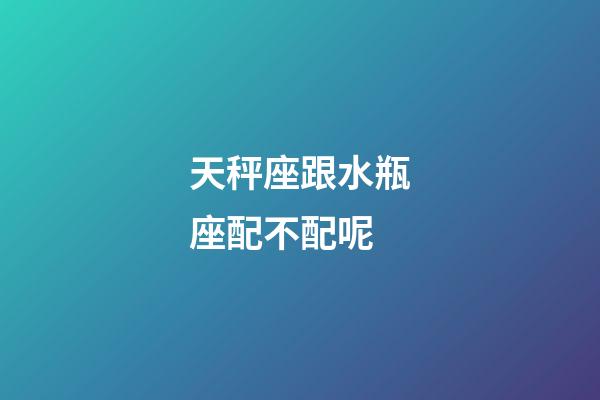 天秤座跟水瓶座配不配呢-第1張-星座運勢-玄機派