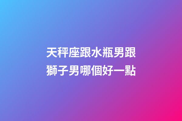 天秤座跟水瓶男跟獅子男哪個好一點-第1張-星座運勢-玄機派