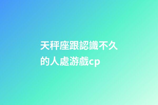 天秤座跟認識不久的人處游戲cp-第1張-星座運勢-玄機派