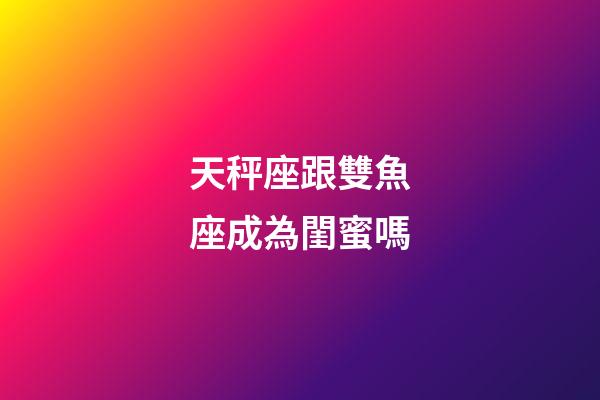 天秤座跟雙魚座成為閨蜜嗎-第1張-星座運勢-玄機派