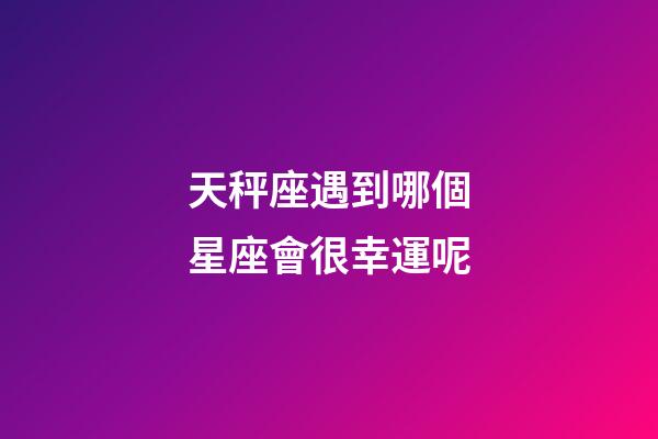 天秤座遇到哪個星座會很幸運呢-第1張-星座運勢-玄機派