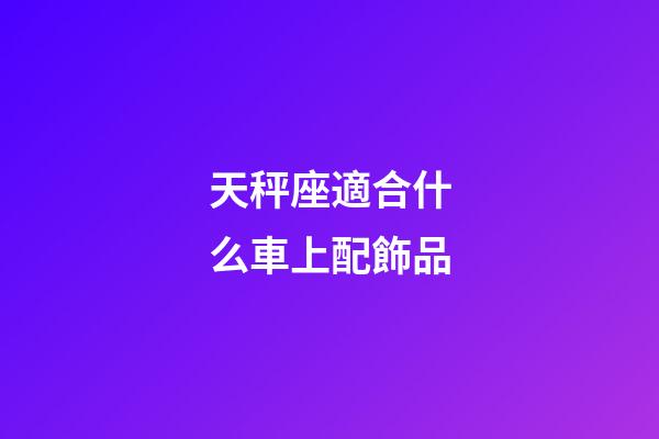 天秤座適合什么車上配飾品-第1張-星座運勢-玄機派