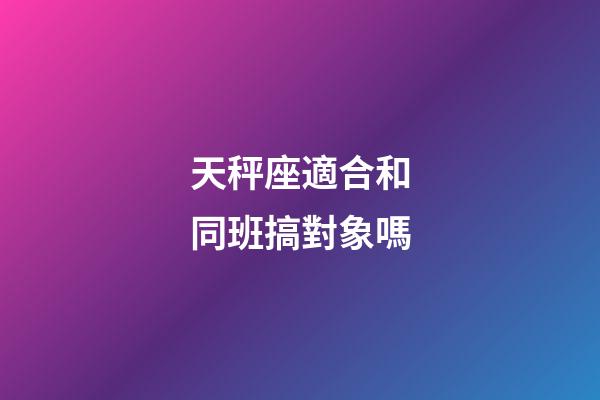 天秤座適合和同班搞對象嗎-第1張-星座運勢-玄機派