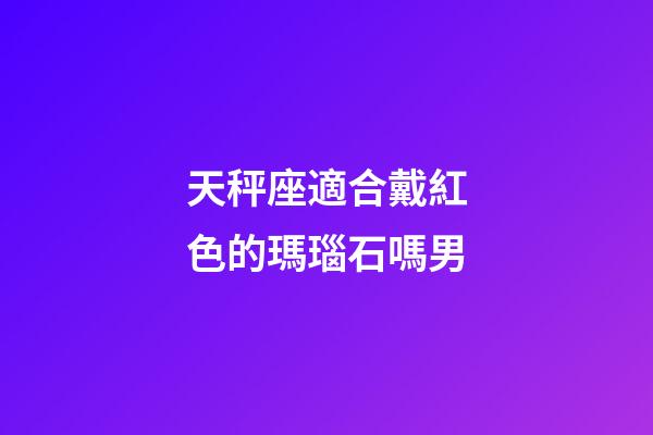 天秤座適合戴紅色的瑪瑙石嗎男-第1張-星座運勢-玄機派