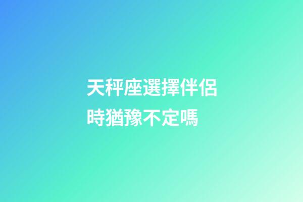 天秤座選擇伴侶時猶豫不定嗎-第1張-星座運勢-玄機派