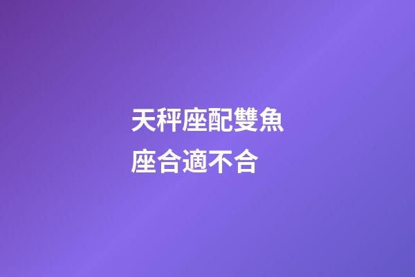 天秤座配雙魚座合適不合-第1張-星座運勢-玄機派