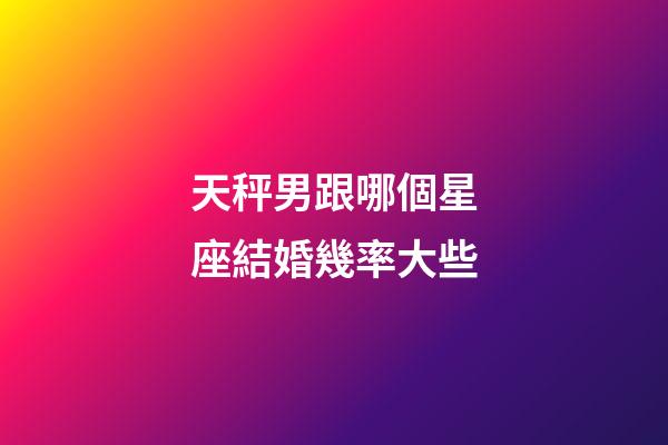 天秤男跟哪個星座結婚幾率大些-第1張-星座運勢-玄機派